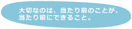 大切なのは、当たり前のことが、当たり前にできること。